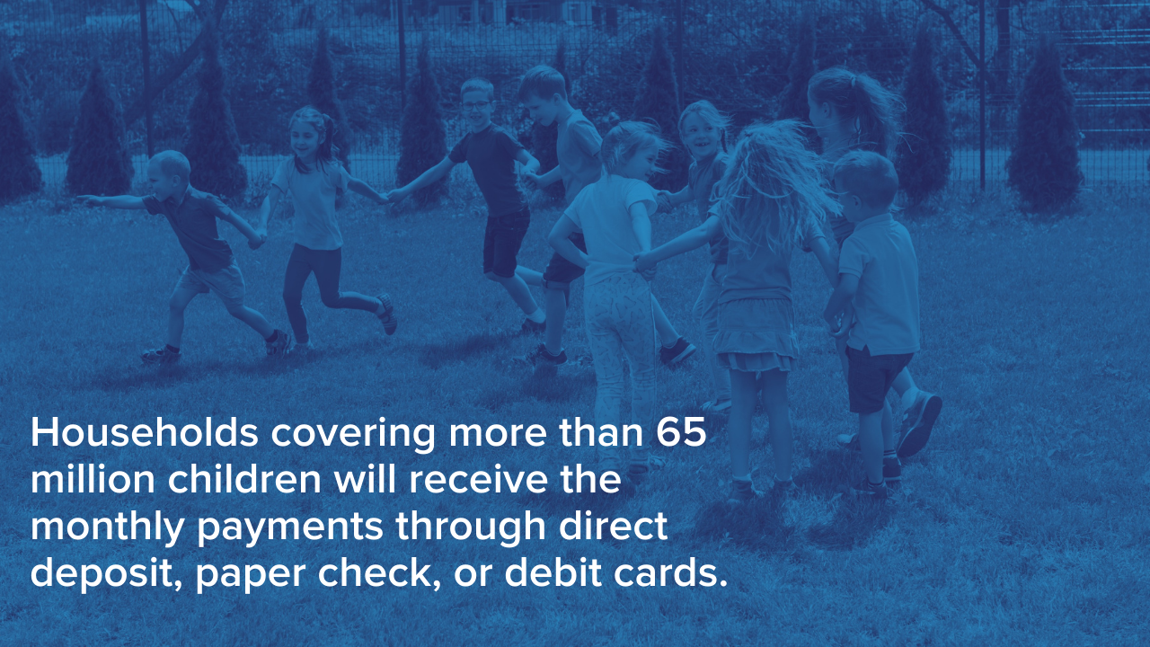 Households covering more than 65 million children will receive the monthly payments through direct deposit, paper check, or debit cards.